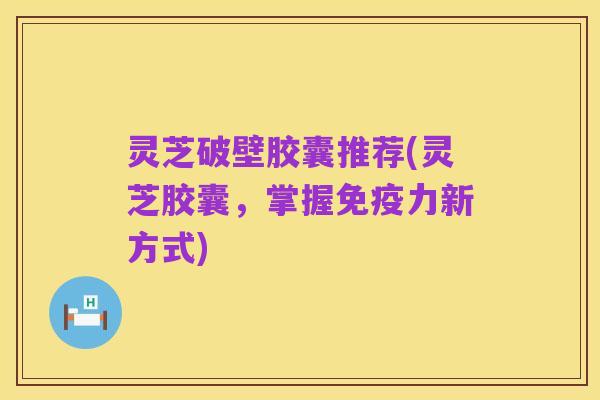 灵芝破壁胶囊推荐(灵芝胶囊，掌握免疫力新方式)