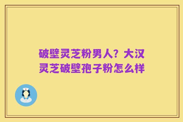 破壁灵芝粉男人？大汉灵芝破壁孢子粉怎么样