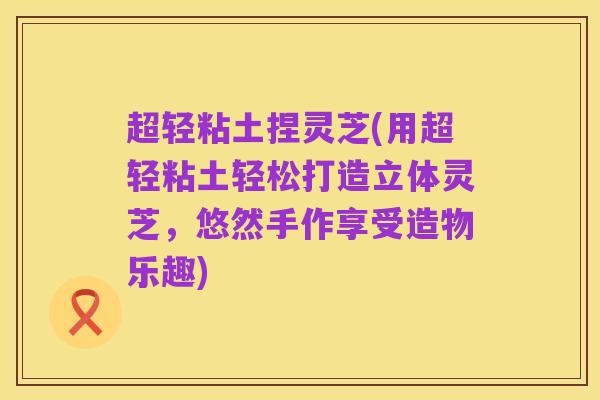 超轻粘土捏灵芝(用超轻粘土轻松打造立体灵芝,悠然手作享受造物乐趣)