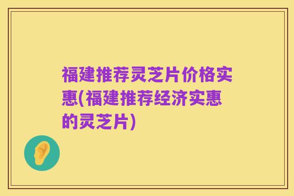 福建推荐灵芝片价格实惠(福建推荐经济实惠的灵芝片)