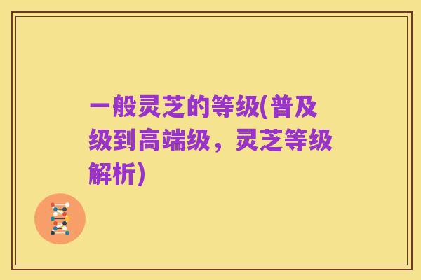 一般灵芝的等级(普及级到高端级,灵芝等级解析)