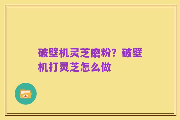 破壁机灵芝磨粉?破壁机打灵芝怎么做