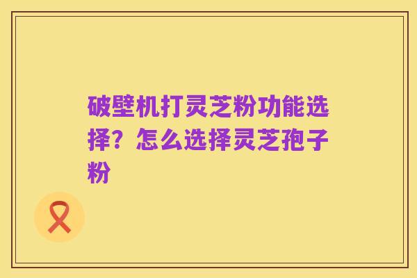 破壁机打灵芝粉功能选择?怎么选择灵芝孢子粉