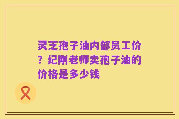 灵芝孢子油内部员工价?纪刚老师卖孢子油的价格是多少钱