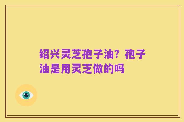 绍兴灵芝孢子油?孢子油是用灵芝做的吗