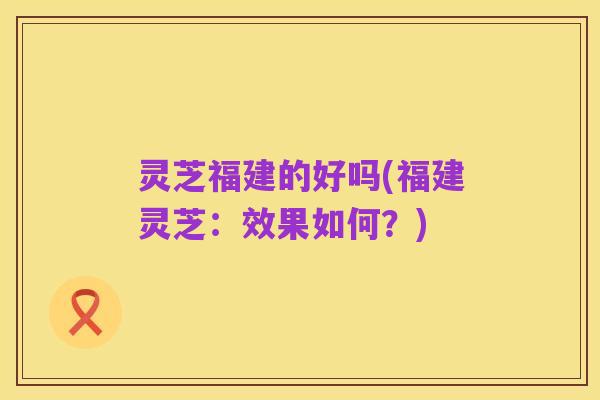 灵芝福建的好吗(福建灵芝:效果如何?)