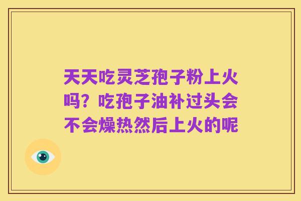 天天吃灵芝孢子粉上火吗？吃孢子油补过头会不会燥热然后上火的呢