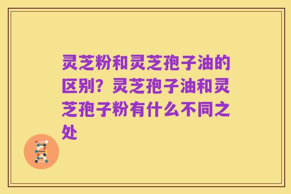 灵芝粉和灵芝孢子油的区别?灵芝孢子油和灵芝孢子粉有什么不同之处
