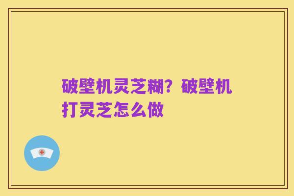 破壁机灵芝糊?破壁机打灵芝怎么做