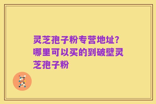 灵芝孢子粉专营地址?哪里可以买的到破壁灵芝孢子粉