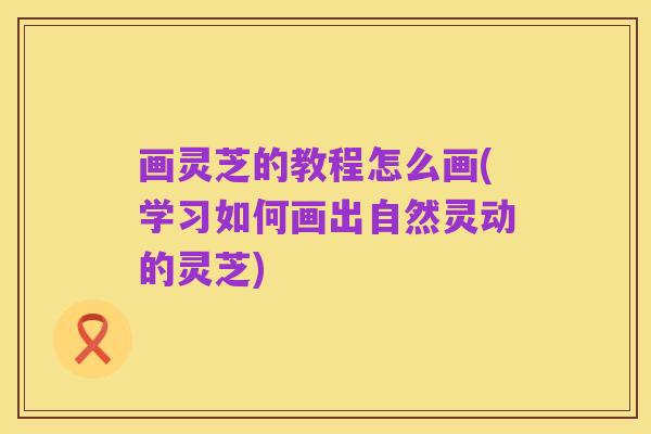 画灵芝的教程怎么画(学习如何画出自然灵动的灵芝)