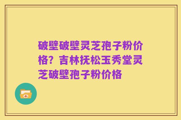 破壁破壁灵芝孢子粉价格?吉林抚松玉秀堂灵芝破壁孢子粉价格