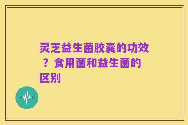 灵芝益生菌胶囊的功效 ?食用菌和益生菌的区别