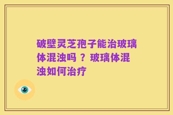 破壁灵芝孢子能治玻璃体混浊吗 ?玻璃体混浊如何治疗