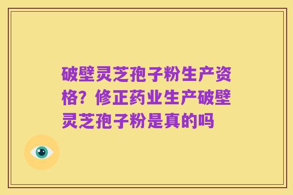 破壁灵芝孢子粉生产资格？修正药业生产破壁灵芝孢子粉是真的吗