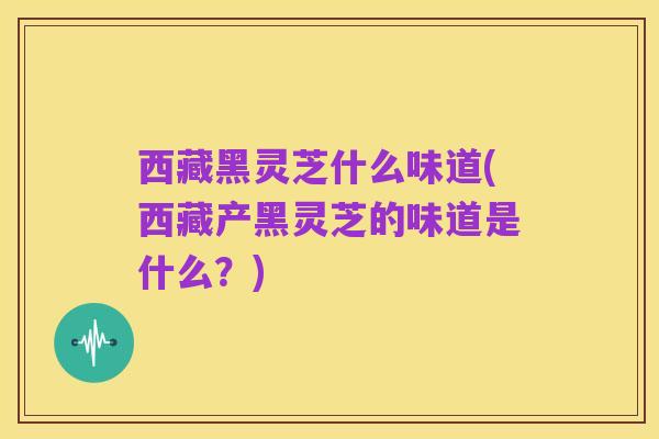 西藏黑灵芝什么味道(西藏产黑灵芝的味道是什么?)
