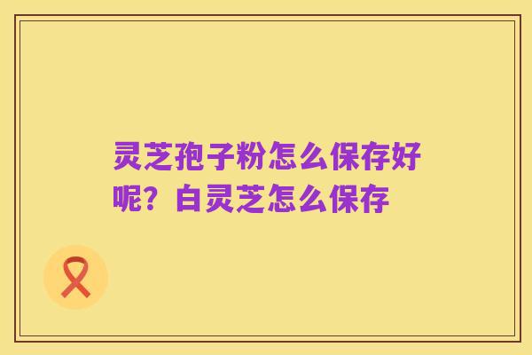 灵芝孢子粉怎么保存好呢?白灵芝怎么保存