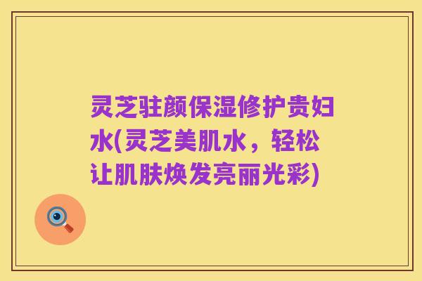 灵芝驻颜保湿修护贵妇水(灵芝美肌水,轻松让肌肤焕发亮丽光彩)
