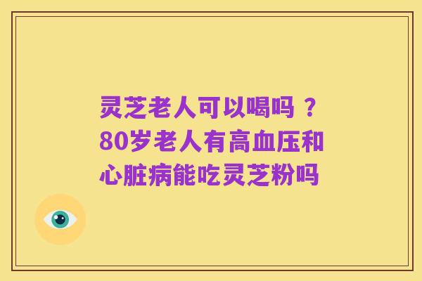 灵芝老人可以喝吗 ?80岁老人有高血压和心脏病能吃灵芝粉吗