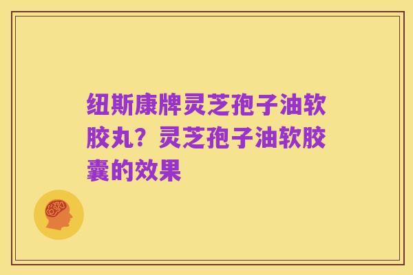 纽斯康牌灵芝孢子油软胶丸?灵芝孢子油软胶囊的效果