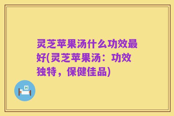 灵芝苹果汤什么功效最好(灵芝苹果汤:功效独特,保健佳品)