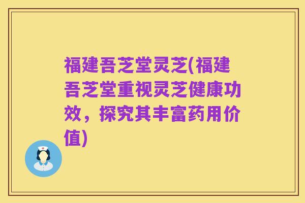 福建吾芝堂灵芝(福建吾芝堂重视灵芝健康功效,探究其丰富药用价值)