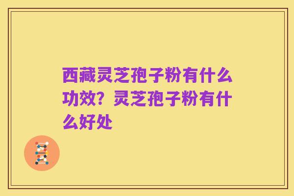 西藏灵芝孢子粉有什么功效?灵芝孢子粉有什么好处