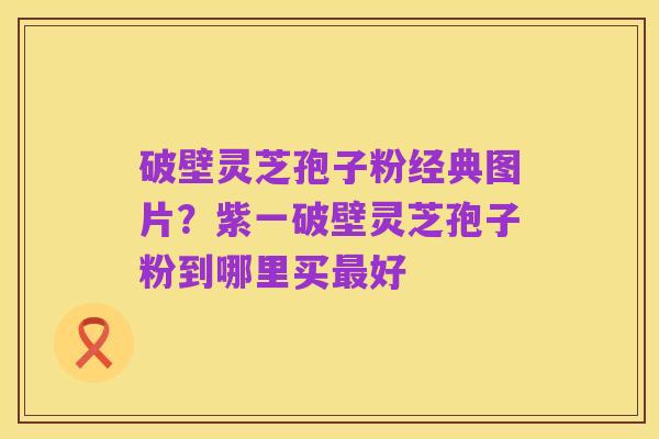 破壁灵芝孢子粉经典图片？紫一破壁灵芝孢子粉到哪里买最好