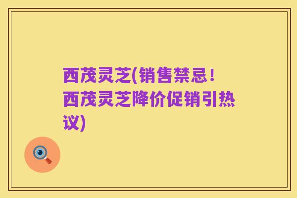 西茂灵芝(销售禁忌!西茂灵芝降价促销引热议)