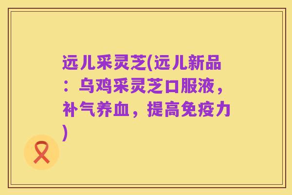 远儿采灵芝(远儿新品:乌鸡采灵芝口服液,补气养血,提高免疫力)