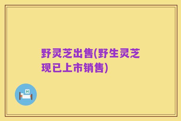 野灵芝出售(野生灵芝现已上市销售)
