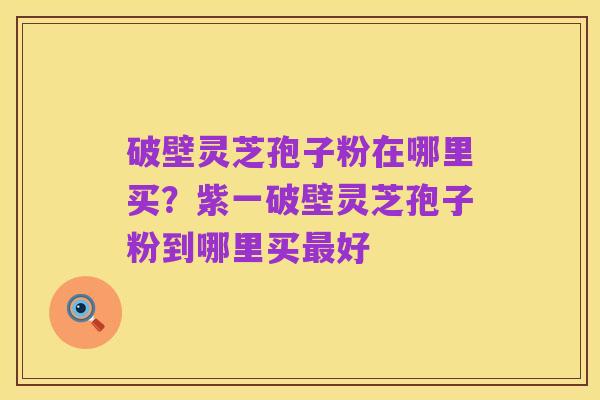 破壁灵芝孢子粉在哪里买?紫一破壁灵芝孢子粉到哪里买最好