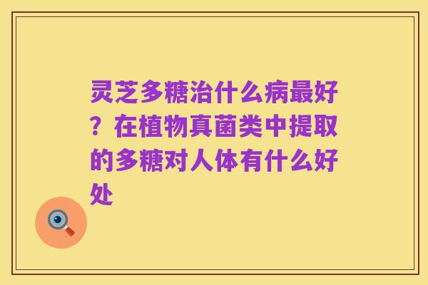灵芝多糖治什么病最好？在植物真菌类中提取的多糖对人体有什么好处