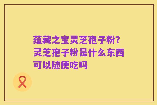 蕴藏之宝灵芝孢子粉？灵芝孢子粉是什么东西可以随便吃吗