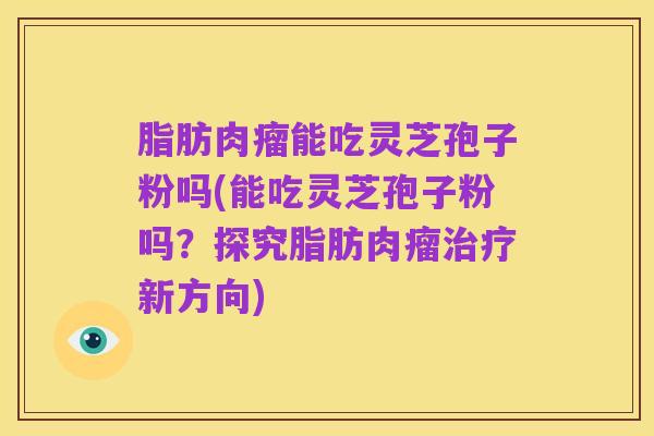 脂肪肉瘤能吃灵芝孢子粉吗(能吃灵芝孢子粉吗?探究脂肪肉瘤治疗新方向)