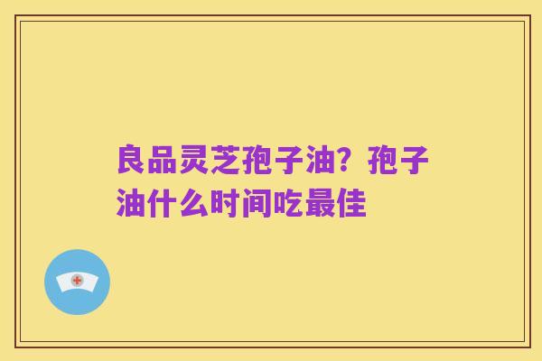 良品灵芝孢子油？孢子油什么时间吃最佳