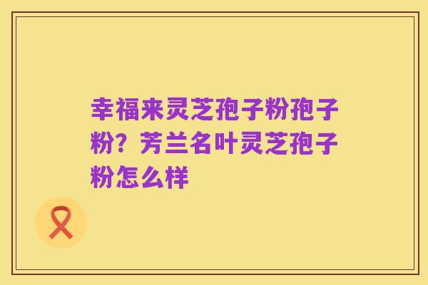 幸福来灵芝孢子粉孢子粉？芳兰名叶灵芝孢子粉怎么样