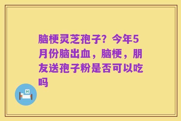 脑梗灵芝孢子?今年5月份脑出血,脑梗,朋友送孢子粉是否可以吃吗