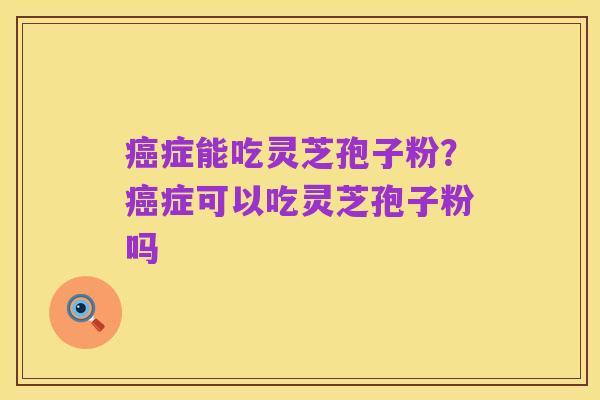 癌症能吃灵芝孢子粉?癌症可以吃灵芝孢子粉吗