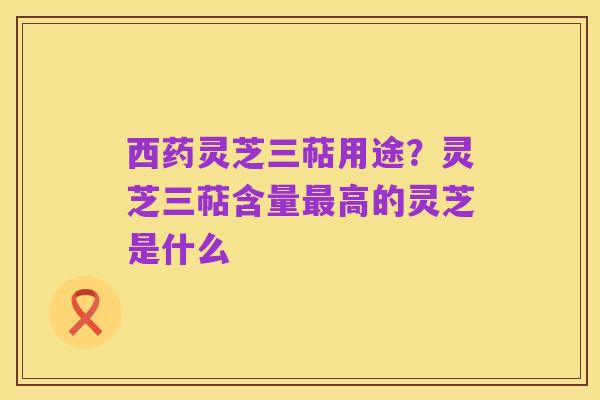 西药灵芝三萜用途?灵芝三萜含量最高的灵芝是什么