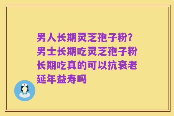 男人长期灵芝孢子粉？男士长期吃灵芝孢子粉长期吃真的可以抗衰老延年益寿吗