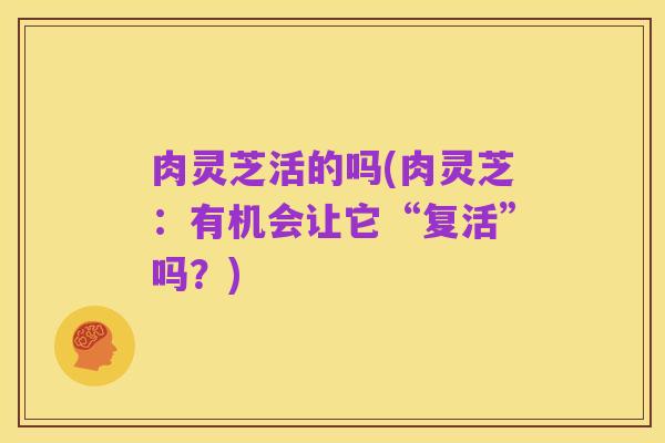 肉灵芝活的吗(肉灵芝:有机会让它“复活”吗?)