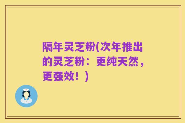 隔年灵芝粉(次年推出的灵芝粉:更纯天然,更强效!)