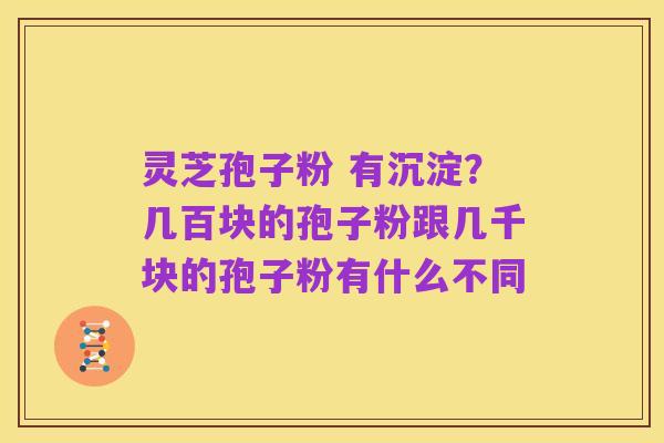 灵芝孢子粉 有沉淀？几百块的孢子粉跟几千块的孢子粉有什么不同