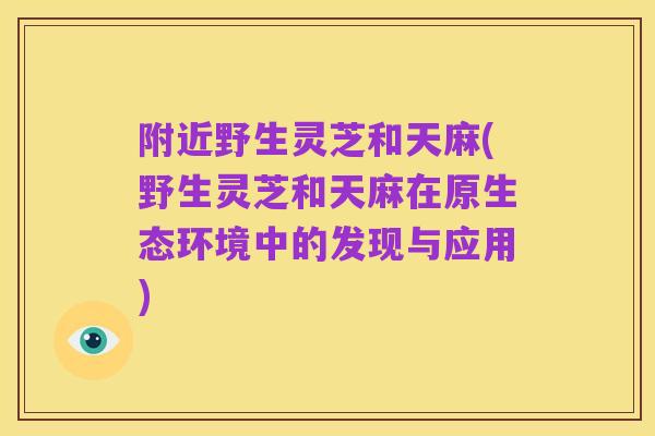 附近野生灵芝和天麻(野生灵芝和天麻在原生态环境中的发现与应用)