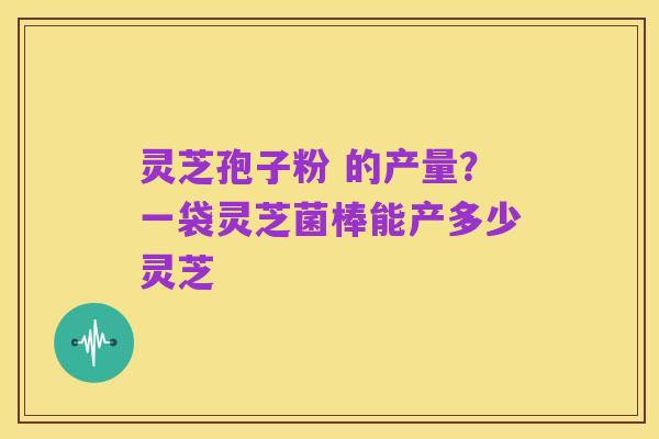 灵芝孢子粉 的产量?一袋灵芝菌棒能产多少灵芝
