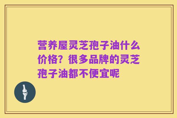营养屋灵芝孢子油什么价格?很多品牌的灵芝孢子油都不便宜呢