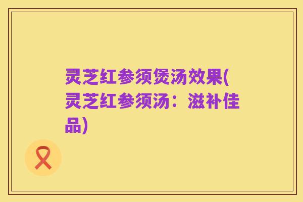 灵芝红参须煲汤效果(灵芝红参须汤:滋补佳品)