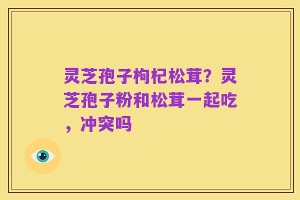 灵芝孢子枸杞松茸?灵芝孢子粉和松茸一起吃,冲突吗