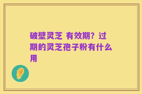 破壁灵芝 有效期?过期的灵芝孢子粉有什么用